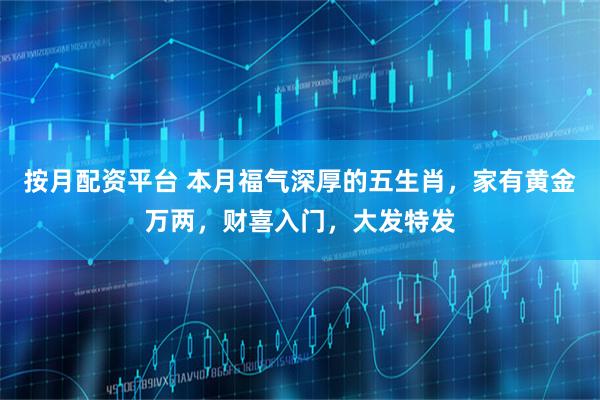 按月配资平台 本月福气深厚的五生肖，家有黄金万两，财喜入门，大发特发