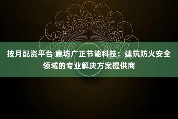 按月配资平台 廊坊广正节能科技：建筑防火安全领域的专业解决方案提供商