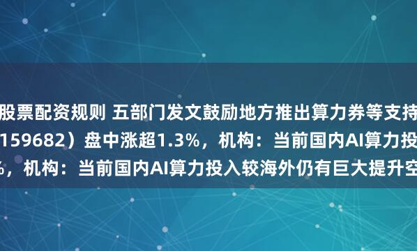 股票配资规则 五部门发文鼓励地方推出算力券等支持措施，创业50ETF（159682）盘中涨超1.3%，机构：当前国内AI算力投入较海外仍有巨大提升空间