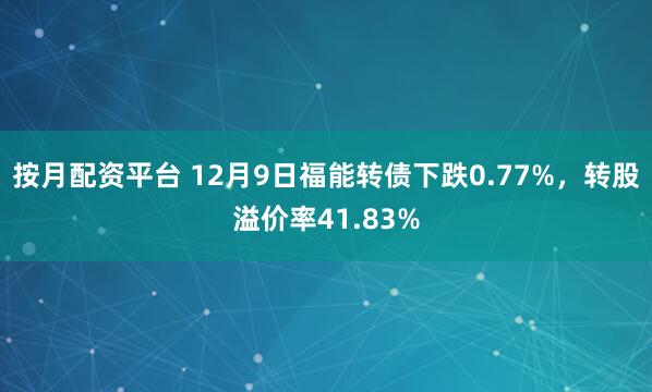 按月配资平台 12月9日福能转债下跌0.77%，转股溢价率41.83%