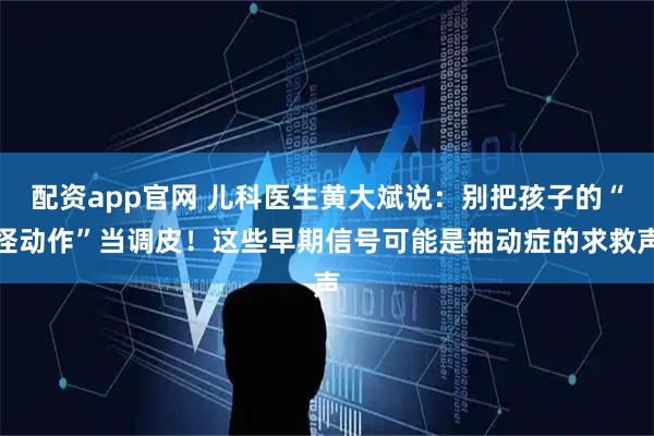 配资app官网 儿科医生黄大斌说：别把孩子的“怪动作”当调皮！这些早期信号可能是抽动症的求救声