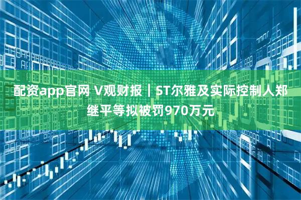 配资app官网 V观财报｜ST尔雅及实际控制人郑继平等拟被罚970万元
