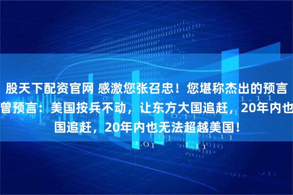 股天下配资官网 感激您张召忠！您堪称杰出的预言家！2015年您曾预言：美国按兵不动，让东方大国追赶，20年内也无法超越美国！