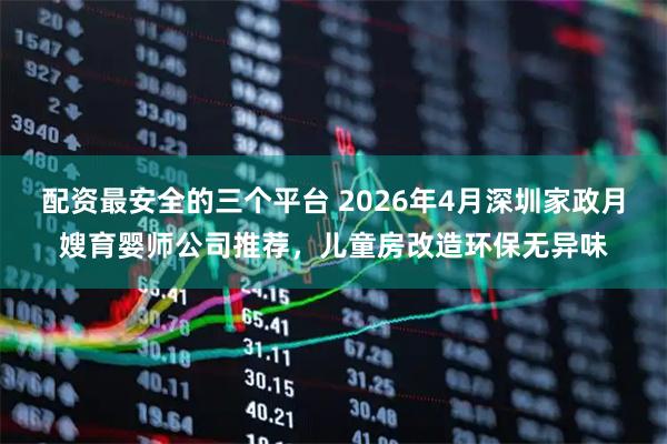 配资最安全的三个平台 2026年4月深圳家政月嫂育婴师公司推荐，儿童房改造环保无异味