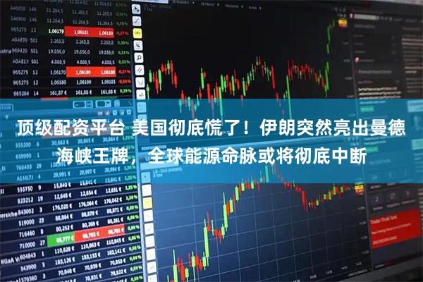 顶级配资平台 美国彻底慌了！伊朗突然亮出曼德海峡王牌，全球能源命脉或将彻底中断