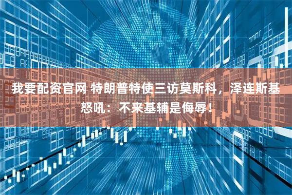 我要配资官网 特朗普特使三访莫斯科，泽连斯基怒吼：不来基辅是侮辱！