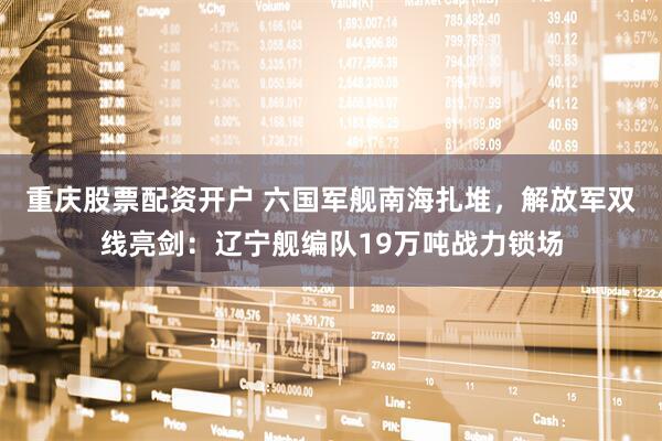 重庆股票配资开户 六国军舰南海扎堆，解放军双线亮剑：辽宁舰编队19万吨战力锁场