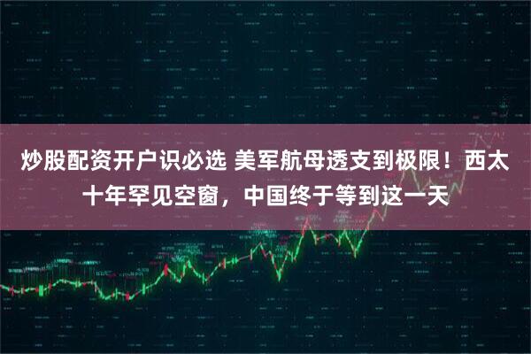炒股配资开户识必选 美军航母透支到极限！西太十年罕见空窗，中国终于等到这一天