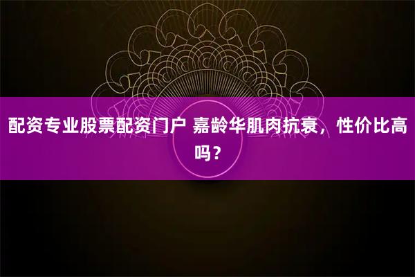 配资专业股票配资门户 嘉龄华肌肉抗衰，性价比高吗？