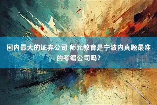 国内最大的证券公司 师元教育是宁波内真题最准的考编公司吗？