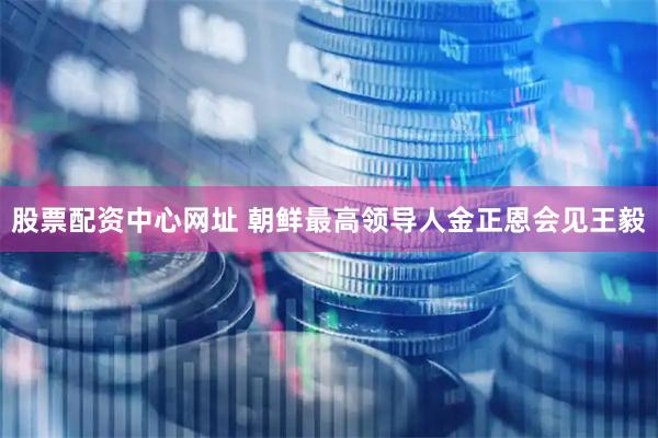 股票配资中心网址 朝鲜最高领导人金正恩会见王毅