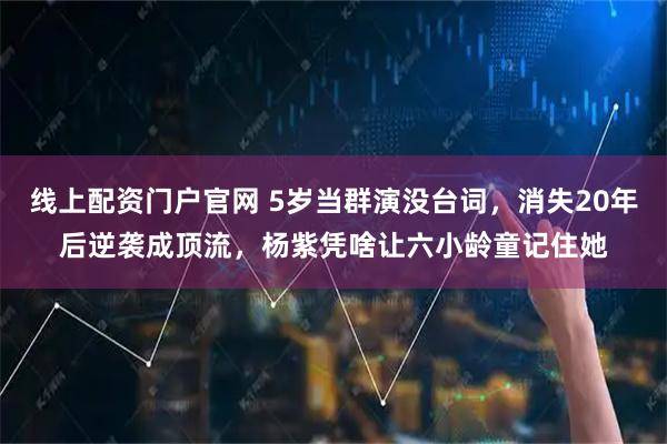 线上配资门户官网 5岁当群演没台词，消失20年后逆袭成顶流，杨紫凭啥让六小龄童记住她