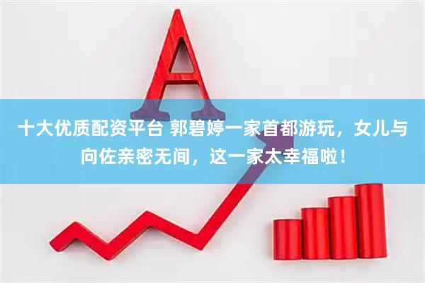 十大优质配资平台 郭碧婷一家首都游玩，女儿与向佐亲密无间，这一家太幸福啦！